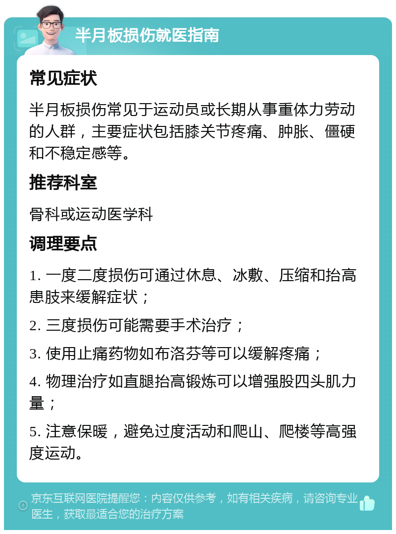 半月板损伤就医指南 常见症状 半月板损伤常见于运动员或长期从事重体力劳动的人群，主要症状包括膝关节疼痛、肿胀、僵硬和不稳定感等。 推荐科室 骨科或运动医学科 调理要点 1. 一度二度损伤可通过休息、冰敷、压缩和抬高患肢来缓解症状； 2. 三度损伤可能需要手术治疗； 3. 使用止痛药物如布洛芬等可以缓解疼痛； 4. 物理治疗如直腿抬高锻炼可以增强股四头肌力量； 5. 注意保暖，避免过度活动和爬山、爬楼等高强度运动。