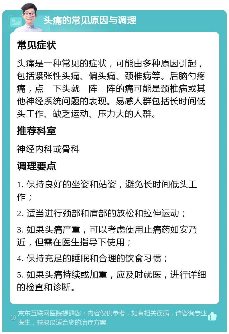 头痛的常见原因与调理 常见症状 头痛是一种常见的症状，可能由多种原因引起，包括紧张性头痛、偏头痛、颈椎病等。后脑勺疼痛，点一下头就一阵一阵的痛可能是颈椎病或其他神经系统问题的表现。易感人群包括长时间低头工作、缺乏运动、压力大的人群。 推荐科室 神经内科或骨科 调理要点 1. 保持良好的坐姿和站姿，避免长时间低头工作； 2. 适当进行颈部和肩部的放松和拉伸运动； 3. 如果头痛严重，可以考虑使用止痛药如安乃近，但需在医生指导下使用； 4. 保持充足的睡眠和合理的饮食习惯； 5. 如果头痛持续或加重，应及时就医，进行详细的检查和诊断。