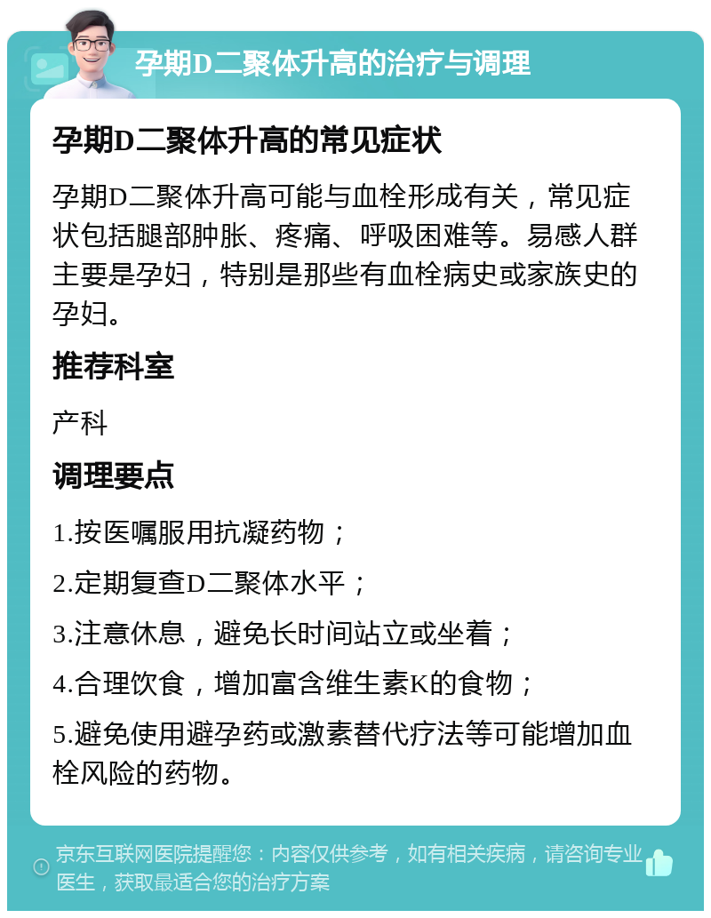 孕期D二聚体升高的治疗与调理 孕期D二聚体升高的常见症状 孕期D二聚体升高可能与血栓形成有关，常见症状包括腿部肿胀、疼痛、呼吸困难等。易感人群主要是孕妇，特别是那些有血栓病史或家族史的孕妇。 推荐科室 产科 调理要点 1.按医嘱服用抗凝药物； 2.定期复查D二聚体水平； 3.注意休息，避免长时间站立或坐着； 4.合理饮食，增加富含维生素K的食物； 5.避免使用避孕药或激素替代疗法等可能增加血栓风险的药物。