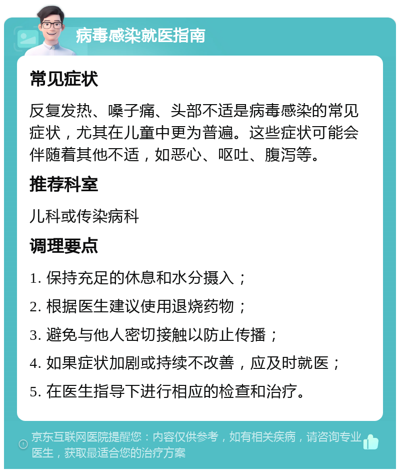 病毒感染就医指南 常见症状 反复发热、嗓子痛、头部不适是病毒感染的常见症状，尤其在儿童中更为普遍。这些症状可能会伴随着其他不适，如恶心、呕吐、腹泻等。 推荐科室 儿科或传染病科 调理要点 1. 保持充足的休息和水分摄入； 2. 根据医生建议使用退烧药物； 3. 避免与他人密切接触以防止传播； 4. 如果症状加剧或持续不改善，应及时就医； 5. 在医生指导下进行相应的检查和治疗。