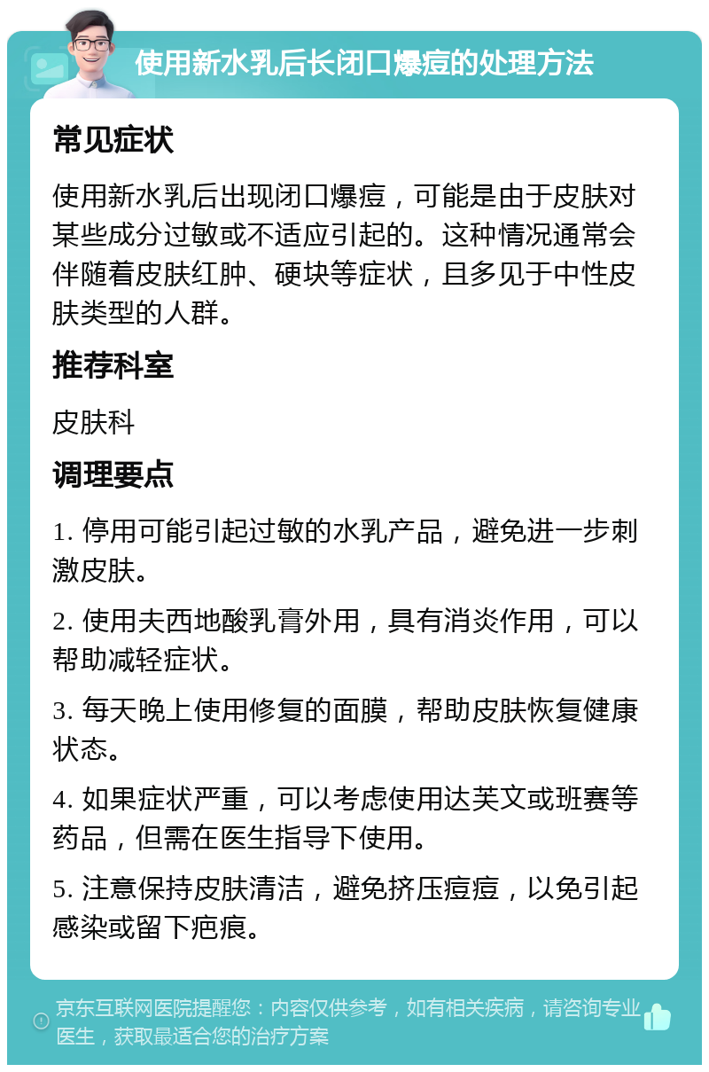 使用新水乳后长闭口爆痘的处理方法 常见症状 使用新水乳后出现闭口爆痘，可能是由于皮肤对某些成分过敏或不适应引起的。这种情况通常会伴随着皮肤红肿、硬块等症状，且多见于中性皮肤类型的人群。 推荐科室 皮肤科 调理要点 1. 停用可能引起过敏的水乳产品，避免进一步刺激皮肤。 2. 使用夫西地酸乳膏外用，具有消炎作用，可以帮助减轻症状。 3. 每天晚上使用修复的面膜，帮助皮肤恢复健康状态。 4. 如果症状严重，可以考虑使用达芙文或班赛等药品，但需在医生指导下使用。 5. 注意保持皮肤清洁，避免挤压痘痘，以免引起感染或留下疤痕。