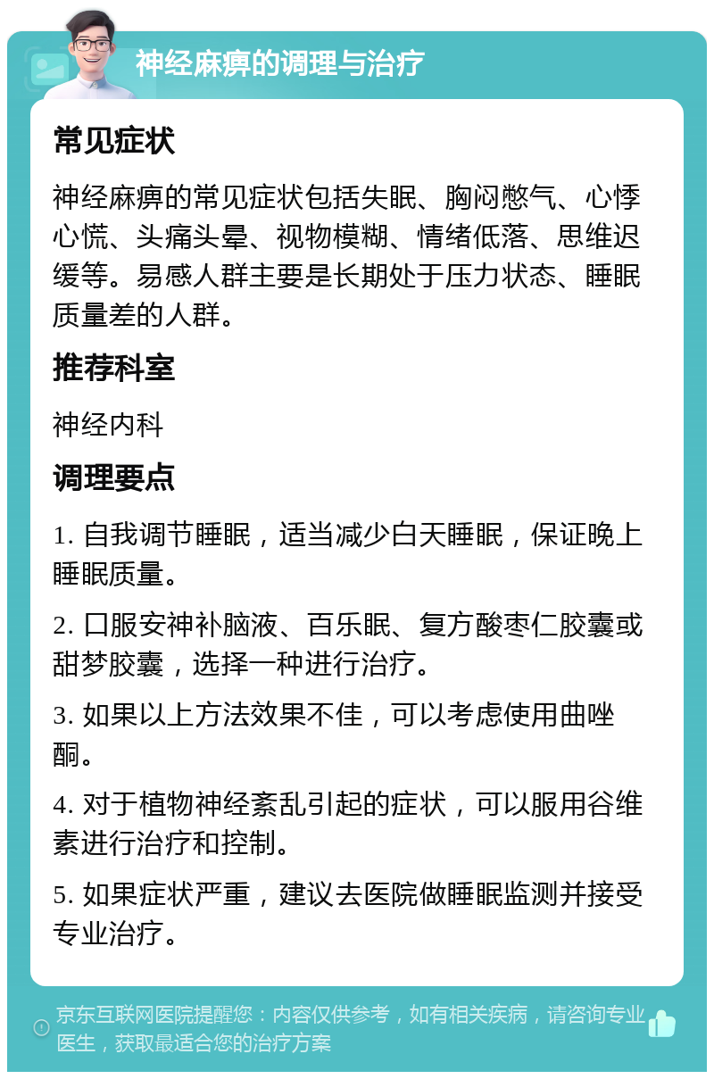 神经麻痹的调理与治疗 常见症状 神经麻痹的常见症状包括失眠、胸闷憋气、心悸心慌、头痛头晕、视物模糊、情绪低落、思维迟缓等。易感人群主要是长期处于压力状态、睡眠质量差的人群。 推荐科室 神经内科 调理要点 1. 自我调节睡眠，适当减少白天睡眠，保证晚上睡眠质量。 2. 口服安神补脑液、百乐眠、复方酸枣仁胶囊或甜梦胶囊，选择一种进行治疗。 3. 如果以上方法效果不佳，可以考虑使用曲唑酮。 4. 对于植物神经紊乱引起的症状，可以服用谷维素进行治疗和控制。 5. 如果症状严重，建议去医院做睡眠监测并接受专业治疗。