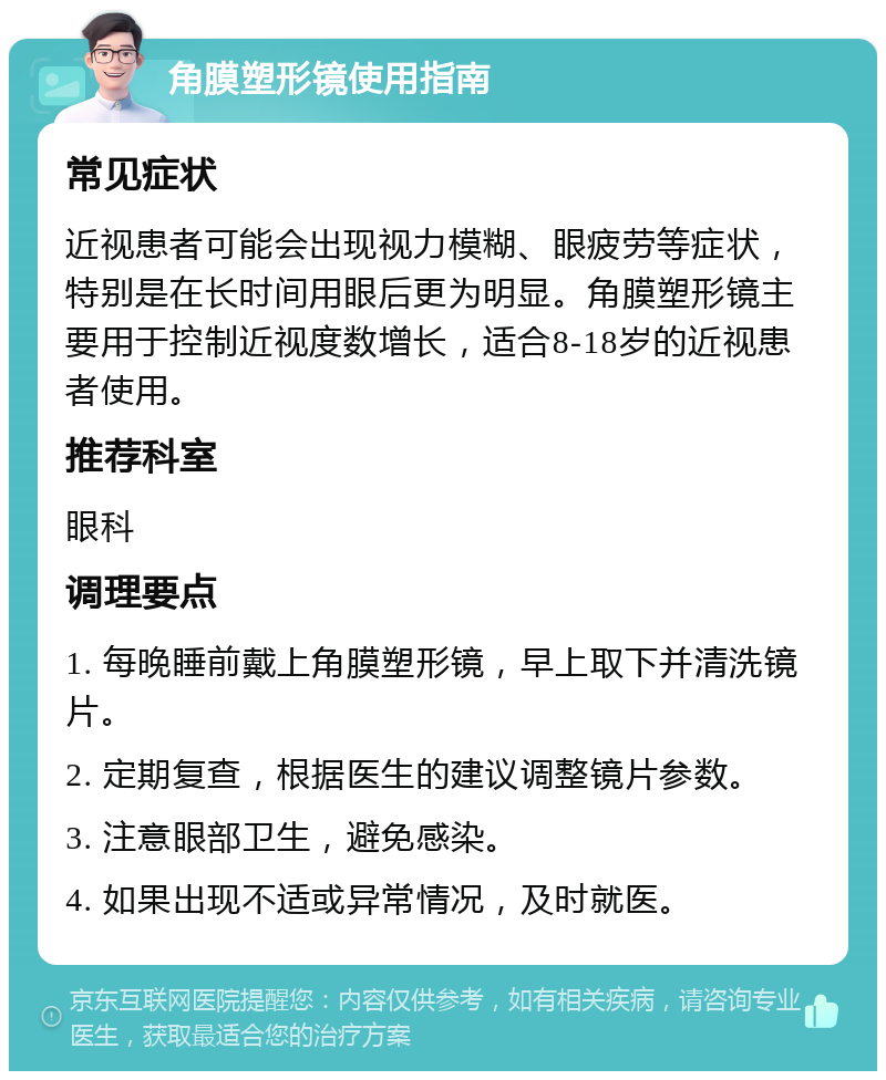 角膜塑形镜使用指南 常见症状 近视患者可能会出现视力模糊、眼疲劳等症状，特别是在长时间用眼后更为明显。角膜塑形镜主要用于控制近视度数增长，适合8-18岁的近视患者使用。 推荐科室 眼科 调理要点 1. 每晚睡前戴上角膜塑形镜，早上取下并清洗镜片。 2. 定期复查，根据医生的建议调整镜片参数。 3. 注意眼部卫生，避免感染。 4. 如果出现不适或异常情况，及时就医。