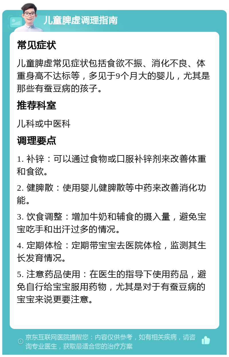 儿童脾虚调理指南 常见症状 儿童脾虚常见症状包括食欲不振、消化不良、体重身高不达标等，多见于9个月大的婴儿，尤其是那些有蚕豆病的孩子。 推荐科室 儿科或中医科 调理要点 1. 补锌：可以通过食物或口服补锌剂来改善体重和食欲。 2. 健脾散：使用婴儿健脾散等中药来改善消化功能。 3. 饮食调整：增加牛奶和辅食的摄入量，避免宝宝吃手和出汗过多的情况。 4. 定期体检：定期带宝宝去医院体检，监测其生长发育情况。 5. 注意药品使用：在医生的指导下使用药品，避免自行给宝宝服用药物，尤其是对于有蚕豆病的宝宝来说更要注意。