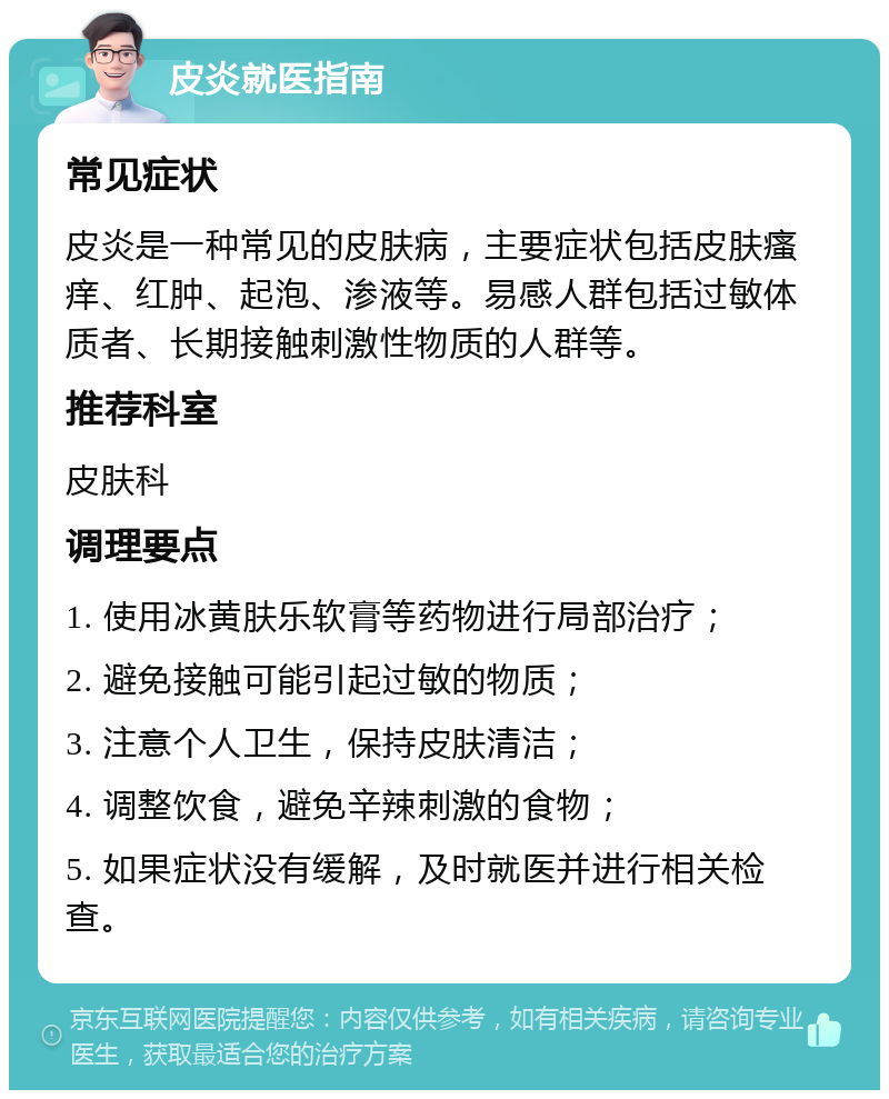 皮炎就医指南 常见症状 皮炎是一种常见的皮肤病，主要症状包括皮肤瘙痒、红肿、起泡、渗液等。易感人群包括过敏体质者、长期接触刺激性物质的人群等。 推荐科室 皮肤科 调理要点 1. 使用冰黄肤乐软膏等药物进行局部治疗； 2. 避免接触可能引起过敏的物质； 3. 注意个人卫生，保持皮肤清洁； 4. 调整饮食，避免辛辣刺激的食物； 5. 如果症状没有缓解，及时就医并进行相关检查。