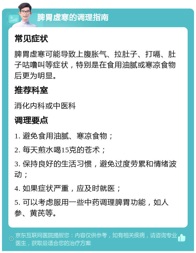 脾胃虚寒的调理指南 常见症状 脾胃虚寒可能导致上腹胀气、拉肚子、打嗝、肚子咕噜叫等症状，特别是在食用油腻或寒凉食物后更为明显。 推荐科室 消化内科或中医科 调理要点 1. 避免食用油腻、寒凉食物； 2. 每天煎水喝15克的苍术； 3. 保持良好的生活习惯，避免过度劳累和情绪波动； 4. 如果症状严重，应及时就医； 5. 可以考虑服用一些中药调理脾胃功能，如人参、黄芪等。