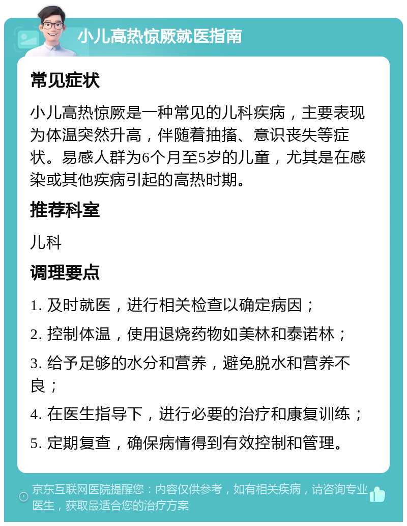 小儿高热惊厥就医指南 常见症状 小儿高热惊厥是一种常见的儿科疾病，主要表现为体温突然升高，伴随着抽搐、意识丧失等症状。易感人群为6个月至5岁的儿童，尤其是在感染或其他疾病引起的高热时期。 推荐科室 儿科 调理要点 1. 及时就医，进行相关检查以确定病因； 2. 控制体温，使用退烧药物如美林和泰诺林； 3. 给予足够的水分和营养，避免脱水和营养不良； 4. 在医生指导下，进行必要的治疗和康复训练； 5. 定期复查，确保病情得到有效控制和管理。