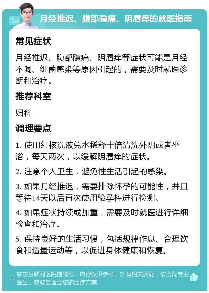 月经推迟、腹部隐痛、阴唇痒的就医指南 常见症状 月经推迟、腹部隐痛、阴唇痒等症状可能是月经不调、细菌感染等原因引起的，需要及时就医诊断和治疗。 推荐科室 妇科 调理要点 1. 使用红核洗液兑水稀释十倍清洗外阴或者坐浴，每天两次，以缓解阴唇痒的症状。 2. 注意个人卫生，避免性生活引起的感染。 3. 如果月经推迟，需要排除怀孕的可能性，并且等待14天以后再次使用验孕棒进行检测。 4. 如果症状持续或加重，需要及时就医进行详细检查和治疗。 5. 保持良好的生活习惯，包括规律作息、合理饮食和适量运动等，以促进身体健康和恢复。