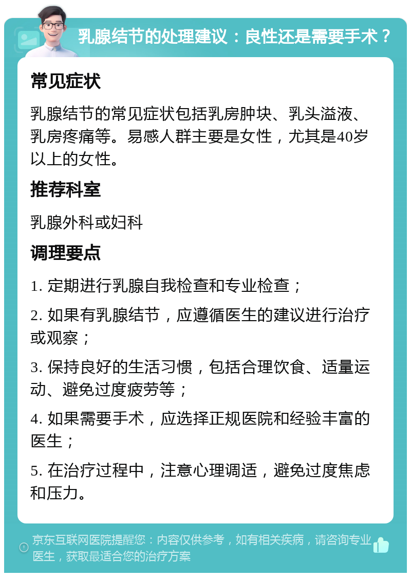 乳腺结节的处理建议：良性还是需要手术？ 常见症状 乳腺结节的常见症状包括乳房肿块、乳头溢液、乳房疼痛等。易感人群主要是女性，尤其是40岁以上的女性。 推荐科室 乳腺外科或妇科 调理要点 1. 定期进行乳腺自我检查和专业检查； 2. 如果有乳腺结节，应遵循医生的建议进行治疗或观察； 3. 保持良好的生活习惯，包括合理饮食、适量运动、避免过度疲劳等； 4. 如果需要手术，应选择正规医院和经验丰富的医生； 5. 在治疗过程中，注意心理调适，避免过度焦虑和压力。