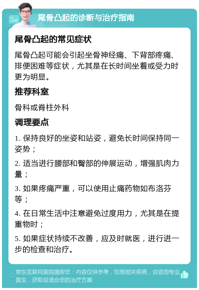 尾骨凸起的诊断与治疗指南 尾骨凸起的常见症状 尾骨凸起可能会引起坐骨神经痛、下背部疼痛、排便困难等症状，尤其是在长时间坐着或受力时更为明显。 推荐科室 骨科或脊柱外科 调理要点 1. 保持良好的坐姿和站姿，避免长时间保持同一姿势； 2. 适当进行腰部和臀部的伸展运动，增强肌肉力量； 3. 如果疼痛严重，可以使用止痛药物如布洛芬等； 4. 在日常生活中注意避免过度用力，尤其是在提重物时； 5. 如果症状持续不改善，应及时就医，进行进一步的检查和治疗。