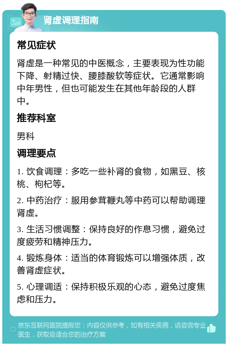 肾虚调理指南 常见症状 肾虚是一种常见的中医概念，主要表现为性功能下降、射精过快、腰膝酸软等症状。它通常影响中年男性，但也可能发生在其他年龄段的人群中。 推荐科室 男科 调理要点 1. 饮食调理：多吃一些补肾的食物，如黑豆、核桃、枸杞等。 2. 中药治疗：服用参茸鞭丸等中药可以帮助调理肾虚。 3. 生活习惯调整：保持良好的作息习惯，避免过度疲劳和精神压力。 4. 锻炼身体：适当的体育锻炼可以增强体质，改善肾虚症状。 5. 心理调适：保持积极乐观的心态，避免过度焦虑和压力。