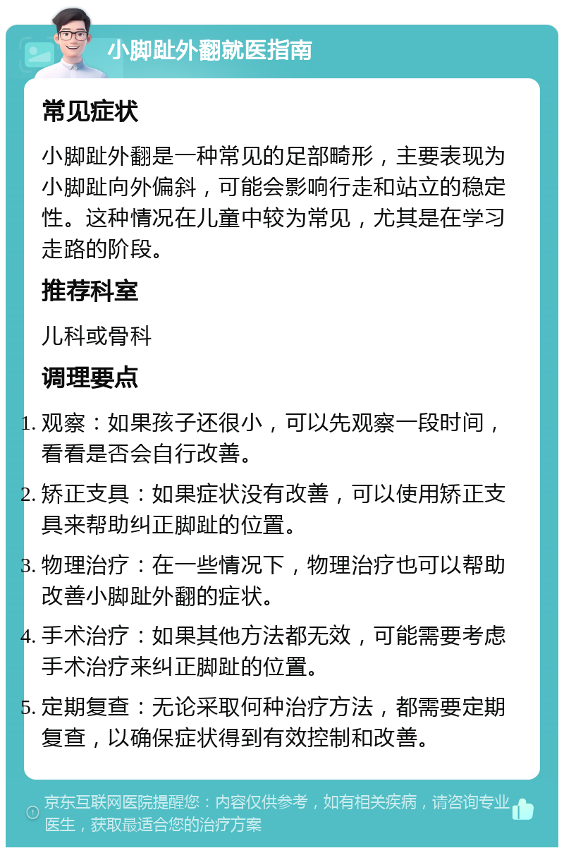 小脚趾外翻就医指南 常见症状 小脚趾外翻是一种常见的足部畸形，主要表现为小脚趾向外偏斜，可能会影响行走和站立的稳定性。这种情况在儿童中较为常见，尤其是在学习走路的阶段。 推荐科室 儿科或骨科 调理要点 观察：如果孩子还很小，可以先观察一段时间，看看是否会自行改善。 矫正支具：如果症状没有改善，可以使用矫正支具来帮助纠正脚趾的位置。 物理治疗：在一些情况下，物理治疗也可以帮助改善小脚趾外翻的症状。 手术治疗：如果其他方法都无效，可能需要考虑手术治疗来纠正脚趾的位置。 定期复查：无论采取何种治疗方法，都需要定期复查，以确保症状得到有效控制和改善。