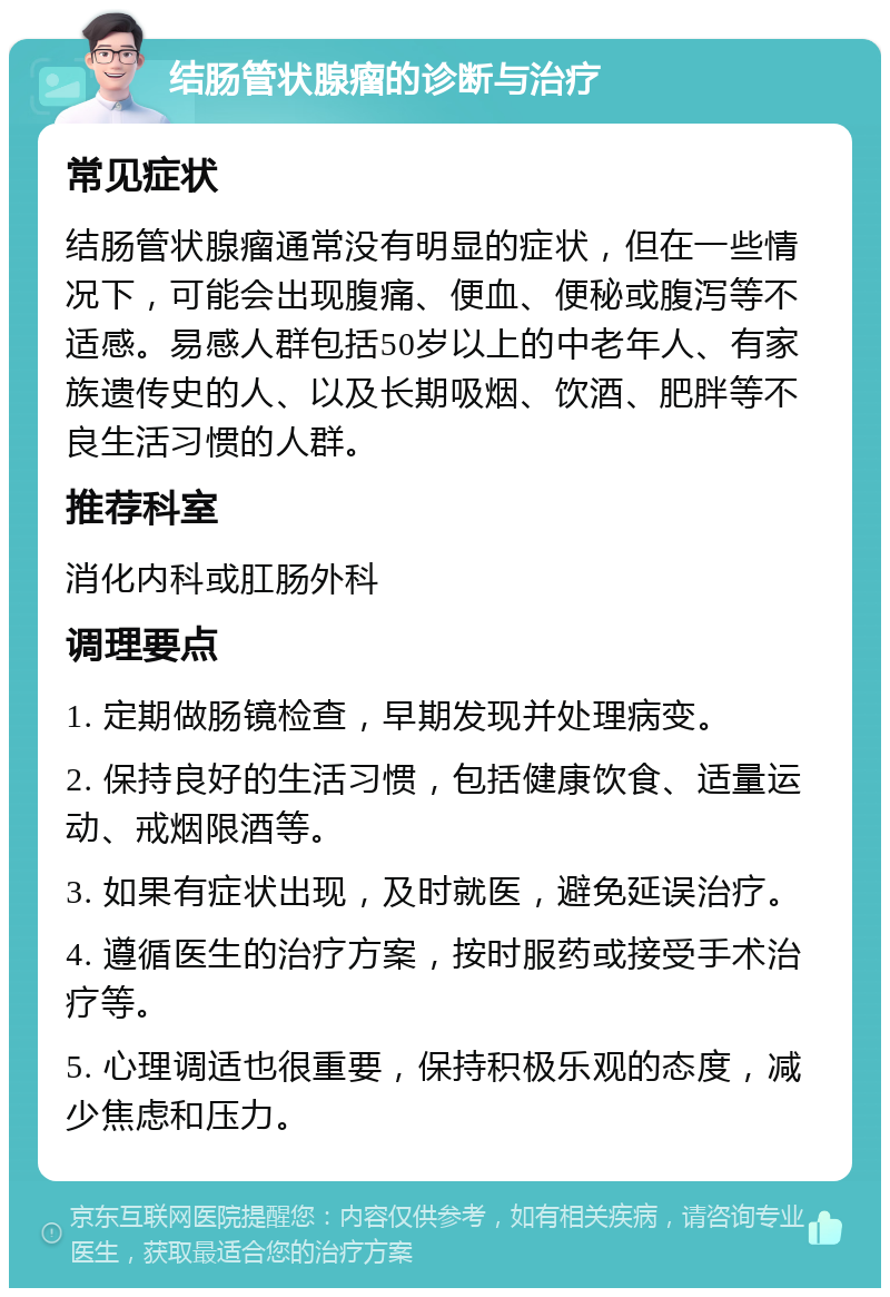 结肠管状腺瘤的诊断与治疗 常见症状 结肠管状腺瘤通常没有明显的症状，但在一些情况下，可能会出现腹痛、便血、便秘或腹泻等不适感。易感人群包括50岁以上的中老年人、有家族遗传史的人、以及长期吸烟、饮酒、肥胖等不良生活习惯的人群。 推荐科室 消化内科或肛肠外科 调理要点 1. 定期做肠镜检查，早期发现并处理病变。 2. 保持良好的生活习惯，包括健康饮食、适量运动、戒烟限酒等。 3. 如果有症状出现，及时就医，避免延误治疗。 4. 遵循医生的治疗方案，按时服药或接受手术治疗等。 5. 心理调适也很重要，保持积极乐观的态度，减少焦虑和压力。