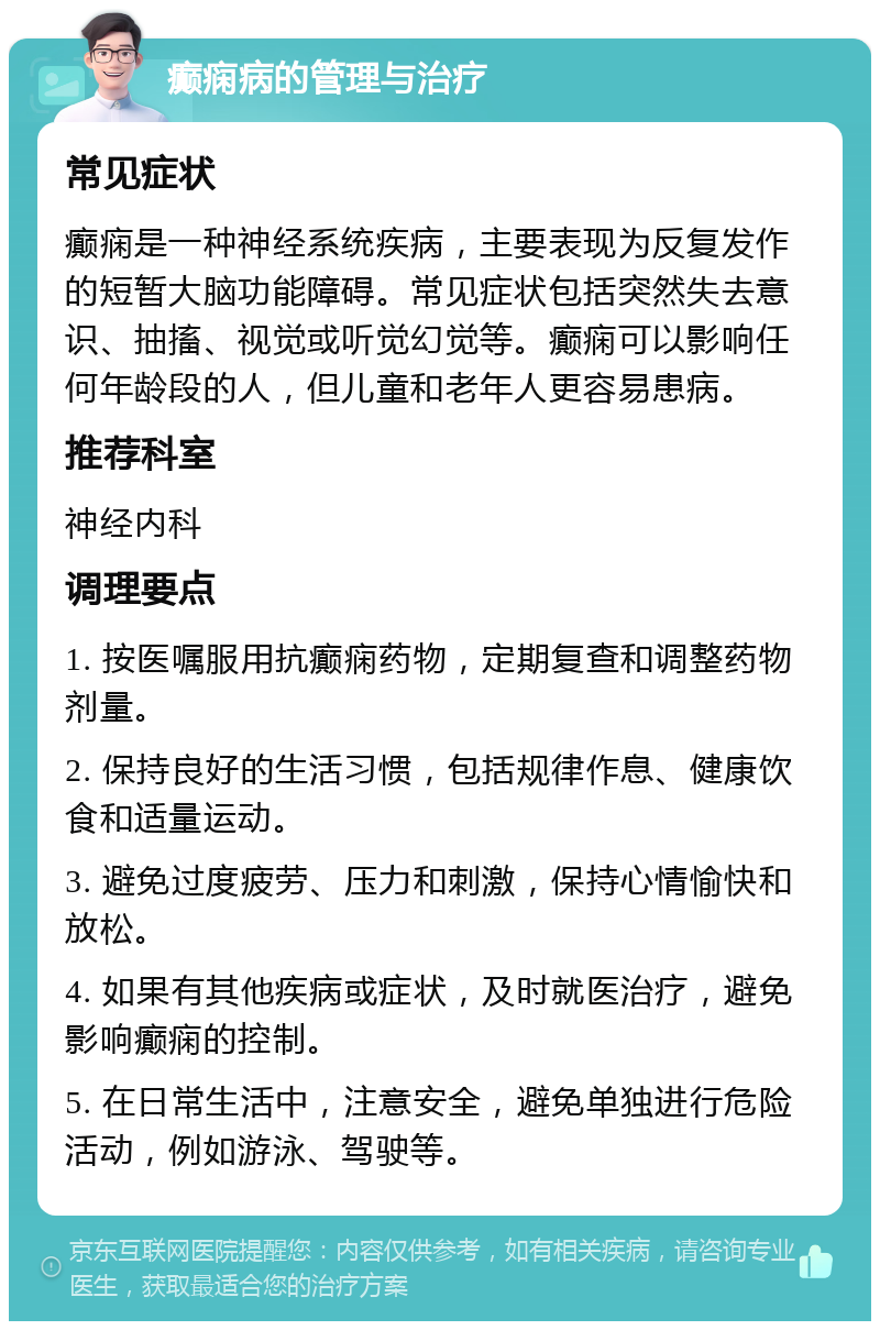 癫痫病的管理与治疗 常见症状 癫痫是一种神经系统疾病，主要表现为反复发作的短暂大脑功能障碍。常见症状包括突然失去意识、抽搐、视觉或听觉幻觉等。癫痫可以影响任何年龄段的人，但儿童和老年人更容易患病。 推荐科室 神经内科 调理要点 1. 按医嘱服用抗癫痫药物，定期复查和调整药物剂量。 2. 保持良好的生活习惯，包括规律作息、健康饮食和适量运动。 3. 避免过度疲劳、压力和刺激，保持心情愉快和放松。 4. 如果有其他疾病或症状，及时就医治疗，避免影响癫痫的控制。 5. 在日常生活中，注意安全，避免单独进行危险活动，例如游泳、驾驶等。