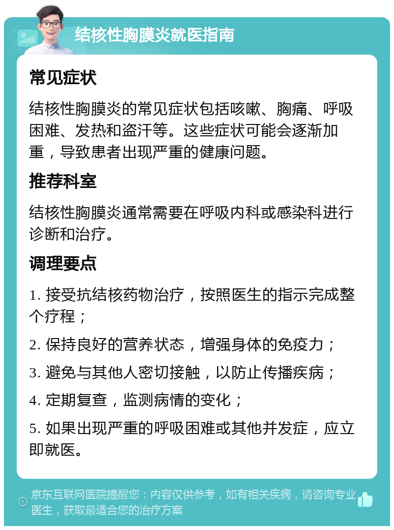 结核性胸膜炎就医指南 常见症状 结核性胸膜炎的常见症状包括咳嗽、胸痛、呼吸困难、发热和盗汗等。这些症状可能会逐渐加重，导致患者出现严重的健康问题。 推荐科室 结核性胸膜炎通常需要在呼吸内科或感染科进行诊断和治疗。 调理要点 1. 接受抗结核药物治疗，按照医生的指示完成整个疗程； 2. 保持良好的营养状态，增强身体的免疫力； 3. 避免与其他人密切接触，以防止传播疾病； 4. 定期复查，监测病情的变化； 5. 如果出现严重的呼吸困难或其他并发症，应立即就医。