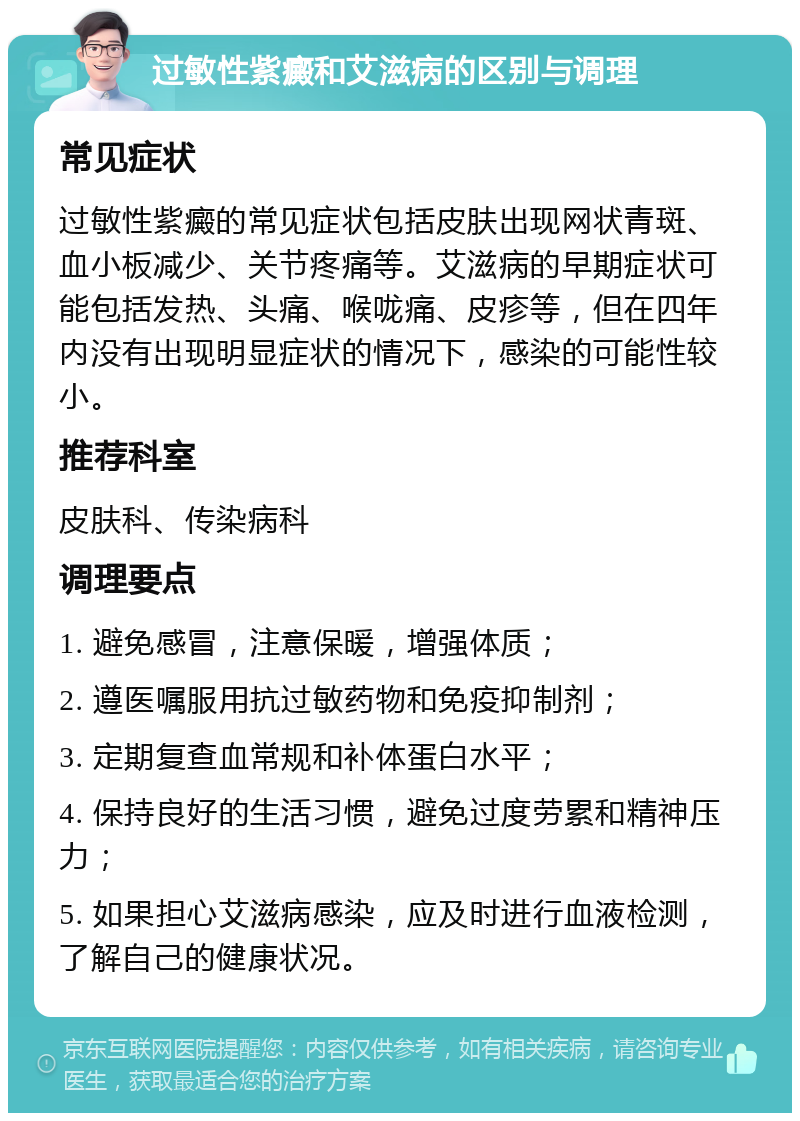 过敏性紫癜和艾滋病的区别与调理 常见症状 过敏性紫癜的常见症状包括皮肤出现网状青斑、血小板减少、关节疼痛等。艾滋病的早期症状可能包括发热、头痛、喉咙痛、皮疹等，但在四年内没有出现明显症状的情况下，感染的可能性较小。 推荐科室 皮肤科、传染病科 调理要点 1. 避免感冒，注意保暖，增强体质； 2. 遵医嘱服用抗过敏药物和免疫抑制剂； 3. 定期复查血常规和补体蛋白水平； 4. 保持良好的生活习惯，避免过度劳累和精神压力； 5. 如果担心艾滋病感染，应及时进行血液检测，了解自己的健康状况。