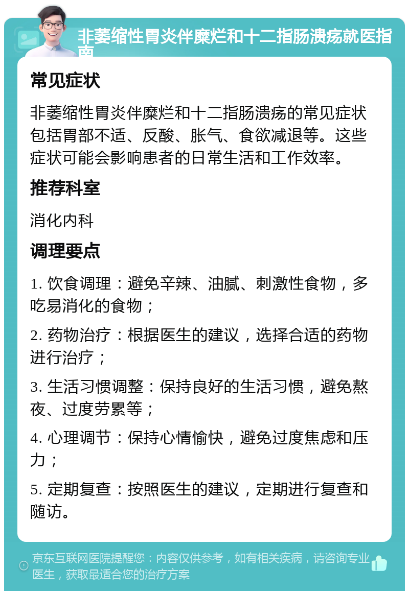 非萎缩性胃炎伴糜烂和十二指肠溃疡就医指南 常见症状 非萎缩性胃炎伴糜烂和十二指肠溃疡的常见症状包括胃部不适、反酸、胀气、食欲减退等。这些症状可能会影响患者的日常生活和工作效率。 推荐科室 消化内科 调理要点 1. 饮食调理：避免辛辣、油腻、刺激性食物，多吃易消化的食物； 2. 药物治疗：根据医生的建议，选择合适的药物进行治疗； 3. 生活习惯调整：保持良好的生活习惯，避免熬夜、过度劳累等； 4. 心理调节：保持心情愉快，避免过度焦虑和压力； 5. 定期复查：按照医生的建议，定期进行复查和随访。