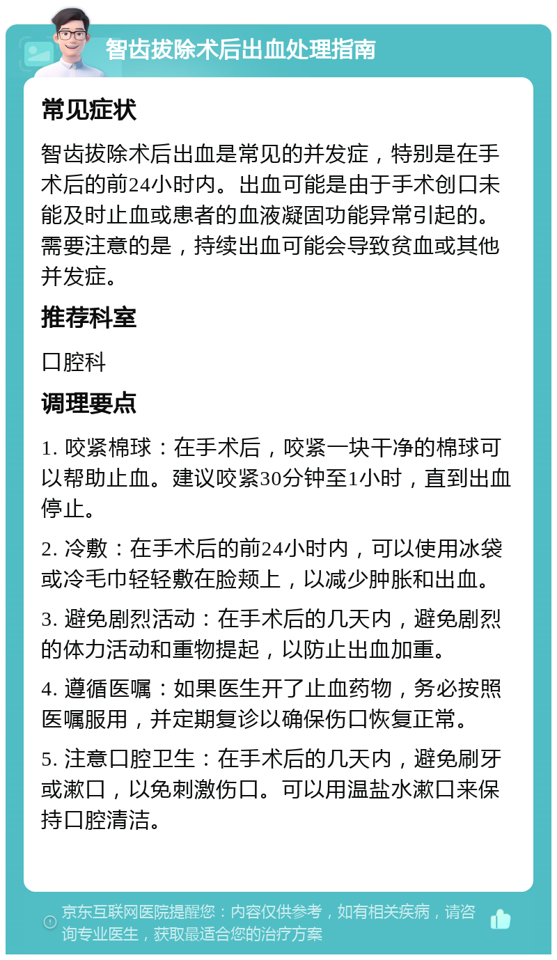 智齿拔除术后出血处理指南 常见症状 智齿拔除术后出血是常见的并发症，特别是在手术后的前24小时内。出血可能是由于手术创口未能及时止血或患者的血液凝固功能异常引起的。需要注意的是，持续出血可能会导致贫血或其他并发症。 推荐科室 口腔科 调理要点 1. 咬紧棉球：在手术后，咬紧一块干净的棉球可以帮助止血。建议咬紧30分钟至1小时，直到出血停止。 2. 冷敷：在手术后的前24小时内，可以使用冰袋或冷毛巾轻轻敷在脸颊上，以减少肿胀和出血。 3. 避免剧烈活动：在手术后的几天内，避免剧烈的体力活动和重物提起，以防止出血加重。 4. 遵循医嘱：如果医生开了止血药物，务必按照医嘱服用，并定期复诊以确保伤口恢复正常。 5. 注意口腔卫生：在手术后的几天内，避免刷牙或漱口，以免刺激伤口。可以用温盐水漱口来保持口腔清洁。