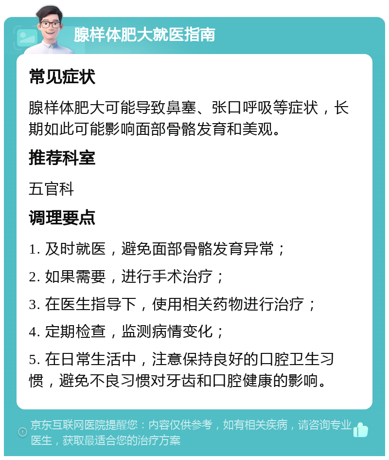 腺样体肥大就医指南 常见症状 腺样体肥大可能导致鼻塞、张口呼吸等症状，长期如此可能影响面部骨骼发育和美观。 推荐科室 五官科 调理要点 1. 及时就医，避免面部骨骼发育异常； 2. 如果需要，进行手术治疗； 3. 在医生指导下，使用相关药物进行治疗； 4. 定期检查，监测病情变化； 5. 在日常生活中，注意保持良好的口腔卫生习惯，避免不良习惯对牙齿和口腔健康的影响。