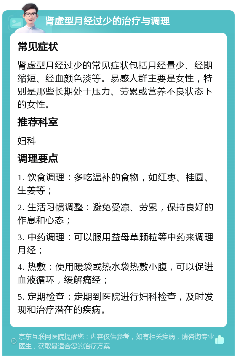 肾虚型月经过少的治疗与调理 常见症状 肾虚型月经过少的常见症状包括月经量少、经期缩短、经血颜色淡等。易感人群主要是女性，特别是那些长期处于压力、劳累或营养不良状态下的女性。 推荐科室 妇科 调理要点 1. 饮食调理：多吃温补的食物，如红枣、桂圆、生姜等； 2. 生活习惯调整：避免受凉、劳累，保持良好的作息和心态； 3. 中药调理：可以服用益母草颗粒等中药来调理月经； 4. 热敷：使用暖袋或热水袋热敷小腹，可以促进血液循环，缓解痛经； 5. 定期检查：定期到医院进行妇科检查，及时发现和治疗潜在的疾病。