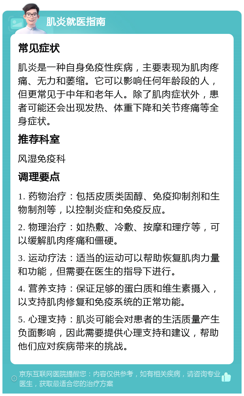 肌炎就医指南 常见症状 肌炎是一种自身免疫性疾病，主要表现为肌肉疼痛、无力和萎缩。它可以影响任何年龄段的人，但更常见于中年和老年人。除了肌肉症状外，患者可能还会出现发热、体重下降和关节疼痛等全身症状。 推荐科室 风湿免疫科 调理要点 1. 药物治疗：包括皮质类固醇、免疫抑制剂和生物制剂等，以控制炎症和免疫反应。 2. 物理治疗：如热敷、冷敷、按摩和理疗等，可以缓解肌肉疼痛和僵硬。 3. 运动疗法：适当的运动可以帮助恢复肌肉力量和功能，但需要在医生的指导下进行。 4. 营养支持：保证足够的蛋白质和维生素摄入，以支持肌肉修复和免疫系统的正常功能。 5. 心理支持：肌炎可能会对患者的生活质量产生负面影响，因此需要提供心理支持和建议，帮助他们应对疾病带来的挑战。