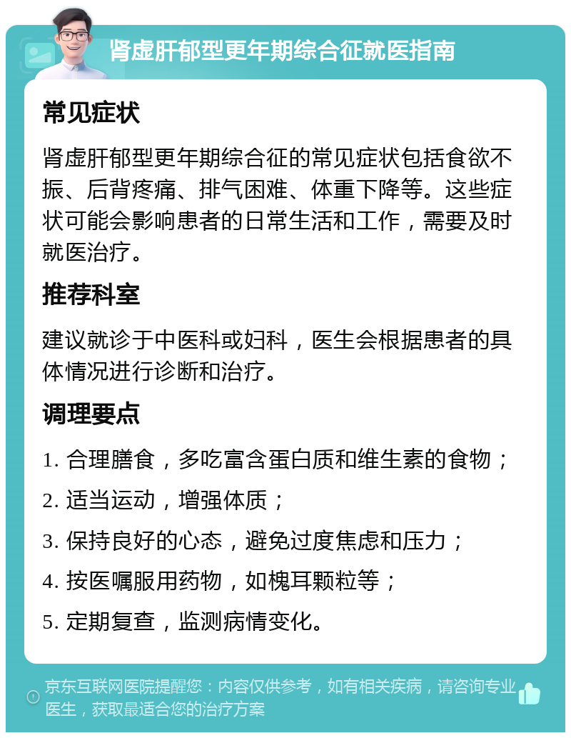 肾虚肝郁型更年期综合征就医指南 常见症状 肾虚肝郁型更年期综合征的常见症状包括食欲不振、后背疼痛、排气困难、体重下降等。这些症状可能会影响患者的日常生活和工作，需要及时就医治疗。 推荐科室 建议就诊于中医科或妇科，医生会根据患者的具体情况进行诊断和治疗。 调理要点 1. 合理膳食，多吃富含蛋白质和维生素的食物； 2. 适当运动，增强体质； 3. 保持良好的心态，避免过度焦虑和压力； 4. 按医嘱服用药物，如槐耳颗粒等； 5. 定期复查，监测病情变化。