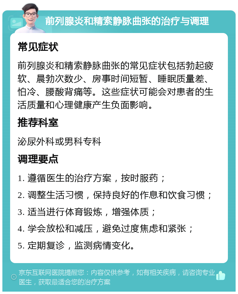 前列腺炎和精索静脉曲张的治疗与调理 常见症状 前列腺炎和精索静脉曲张的常见症状包括勃起疲软、晨勃次数少、房事时间短暂、睡眠质量差、怕冷、腰酸背痛等。这些症状可能会对患者的生活质量和心理健康产生负面影响。 推荐科室 泌尿外科或男科专科 调理要点 1. 遵循医生的治疗方案，按时服药； 2. 调整生活习惯，保持良好的作息和饮食习惯； 3. 适当进行体育锻炼，增强体质； 4. 学会放松和减压，避免过度焦虑和紧张； 5. 定期复诊，监测病情变化。