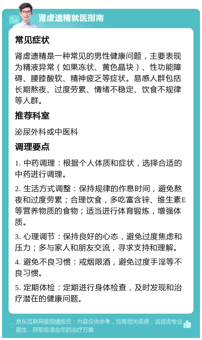 肾虚遗精就医指南 常见症状 肾虚遗精是一种常见的男性健康问题，主要表现为精液异常（如果冻状、黄色晶块）、性功能障碍、腰膝酸软、精神疲乏等症状。易感人群包括长期熬夜、过度劳累、情绪不稳定、饮食不规律等人群。 推荐科室 泌尿外科或中医科 调理要点 1. 中药调理：根据个人体质和症状，选择合适的中药进行调理。 2. 生活方式调整：保持规律的作息时间，避免熬夜和过度劳累；合理饮食，多吃富含锌、维生素E等营养物质的食物；适当进行体育锻炼，增强体质。 3. 心理调节：保持良好的心态，避免过度焦虑和压力；多与家人和朋友交流，寻求支持和理解。 4. 避免不良习惯：戒烟限酒，避免过度手淫等不良习惯。 5. 定期体检：定期进行身体检查，及时发现和治疗潜在的健康问题。