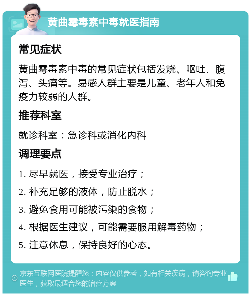 黄曲霉毒素中毒就医指南 常见症状 黄曲霉毒素中毒的常见症状包括发烧、呕吐、腹泻、头痛等。易感人群主要是儿童、老年人和免疫力较弱的人群。 推荐科室 就诊科室：急诊科或消化内科 调理要点 1. 尽早就医，接受专业治疗； 2. 补充足够的液体，防止脱水； 3. 避免食用可能被污染的食物； 4. 根据医生建议，可能需要服用解毒药物； 5. 注意休息，保持良好的心态。