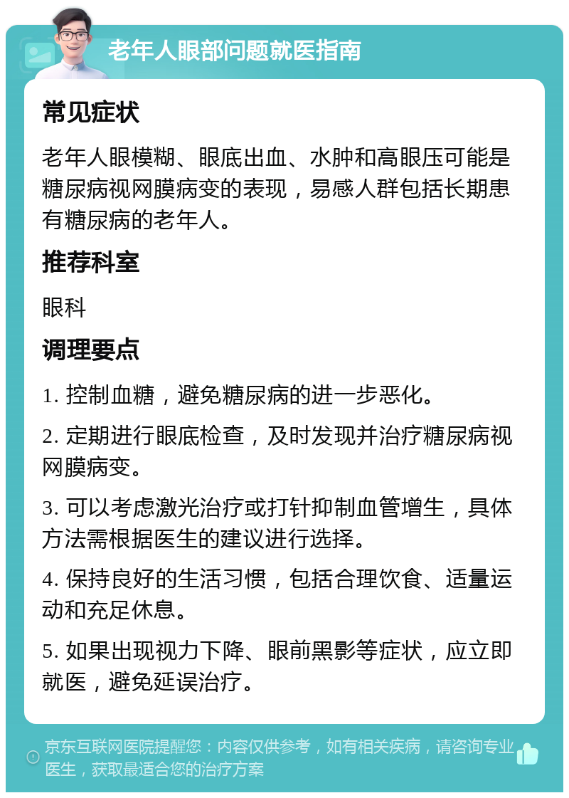 老年人眼部问题就医指南 常见症状 老年人眼模糊、眼底出血、水肿和高眼压可能是糖尿病视网膜病变的表现，易感人群包括长期患有糖尿病的老年人。 推荐科室 眼科 调理要点 1. 控制血糖，避免糖尿病的进一步恶化。 2. 定期进行眼底检查，及时发现并治疗糖尿病视网膜病变。 3. 可以考虑激光治疗或打针抑制血管增生，具体方法需根据医生的建议进行选择。 4. 保持良好的生活习惯，包括合理饮食、适量运动和充足休息。 5. 如果出现视力下降、眼前黑影等症状，应立即就医，避免延误治疗。