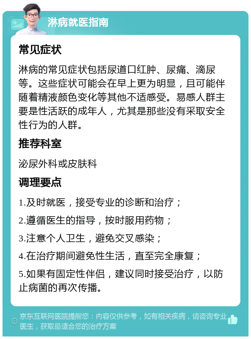 淋病就医指南 常见症状 淋病的常见症状包括尿道口红肿、尿痛、滴尿等。这些症状可能会在早上更为明显，且可能伴随着精液颜色变化等其他不适感受。易感人群主要是性活跃的成年人，尤其是那些没有采取安全性行为的人群。 推荐科室 泌尿外科或皮肤科 调理要点 1.及时就医，接受专业的诊断和治疗； 2.遵循医生的指导，按时服用药物； 3.注意个人卫生，避免交叉感染； 4.在治疗期间避免性生活，直至完全康复； 5.如果有固定性伴侣，建议同时接受治疗，以防止病菌的再次传播。