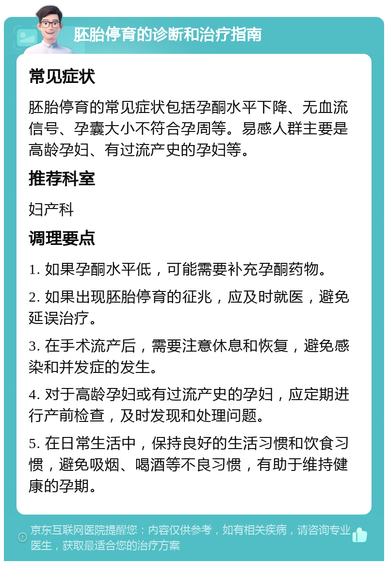 胚胎停育的诊断和治疗指南 常见症状 胚胎停育的常见症状包括孕酮水平下降、无血流信号、孕囊大小不符合孕周等。易感人群主要是高龄孕妇、有过流产史的孕妇等。 推荐科室 妇产科 调理要点 1. 如果孕酮水平低，可能需要补充孕酮药物。 2. 如果出现胚胎停育的征兆，应及时就医，避免延误治疗。 3. 在手术流产后，需要注意休息和恢复，避免感染和并发症的发生。 4. 对于高龄孕妇或有过流产史的孕妇，应定期进行产前检查，及时发现和处理问题。 5. 在日常生活中，保持良好的生活习惯和饮食习惯，避免吸烟、喝酒等不良习惯，有助于维持健康的孕期。