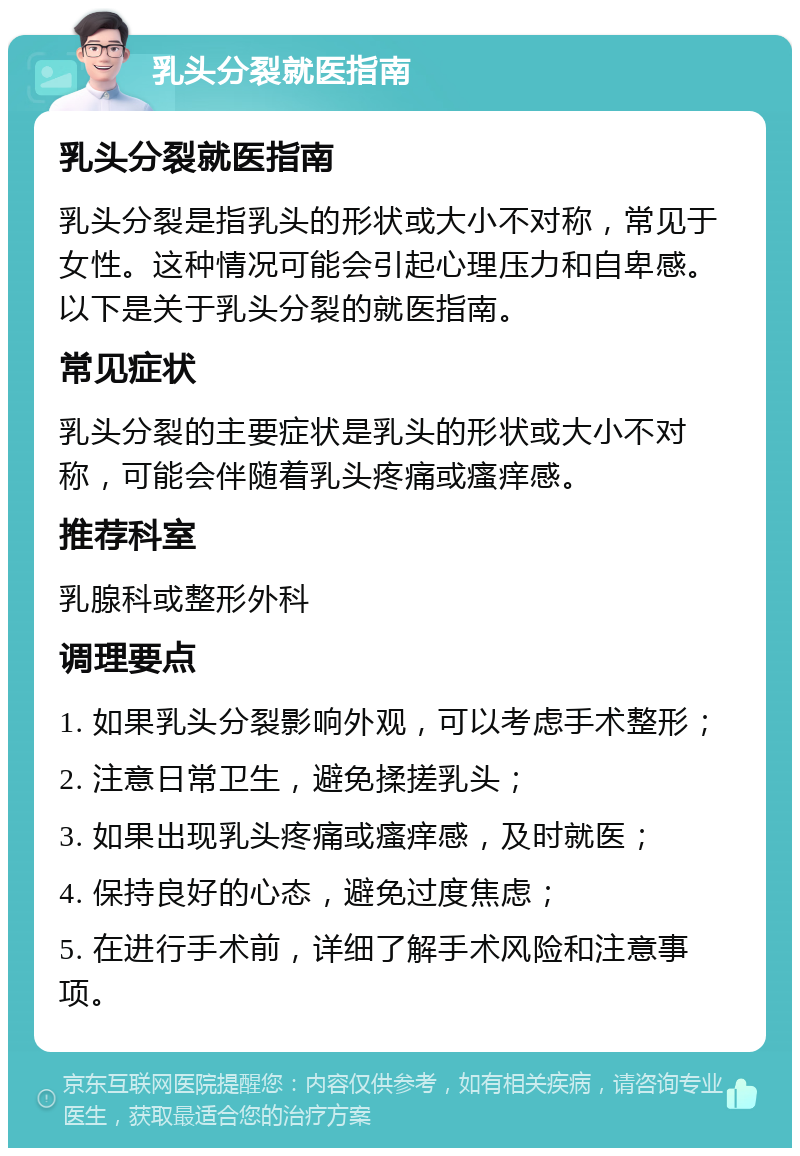 乳头分裂就医指南 乳头分裂就医指南 乳头分裂是指乳头的形状或大小不对称，常见于女性。这种情况可能会引起心理压力和自卑感。以下是关于乳头分裂的就医指南。 常见症状 乳头分裂的主要症状是乳头的形状或大小不对称，可能会伴随着乳头疼痛或瘙痒感。 推荐科室 乳腺科或整形外科 调理要点 1. 如果乳头分裂影响外观，可以考虑手术整形； 2. 注意日常卫生，避免揉搓乳头； 3. 如果出现乳头疼痛或瘙痒感，及时就医； 4. 保持良好的心态，避免过度焦虑； 5. 在进行手术前，详细了解手术风险和注意事项。