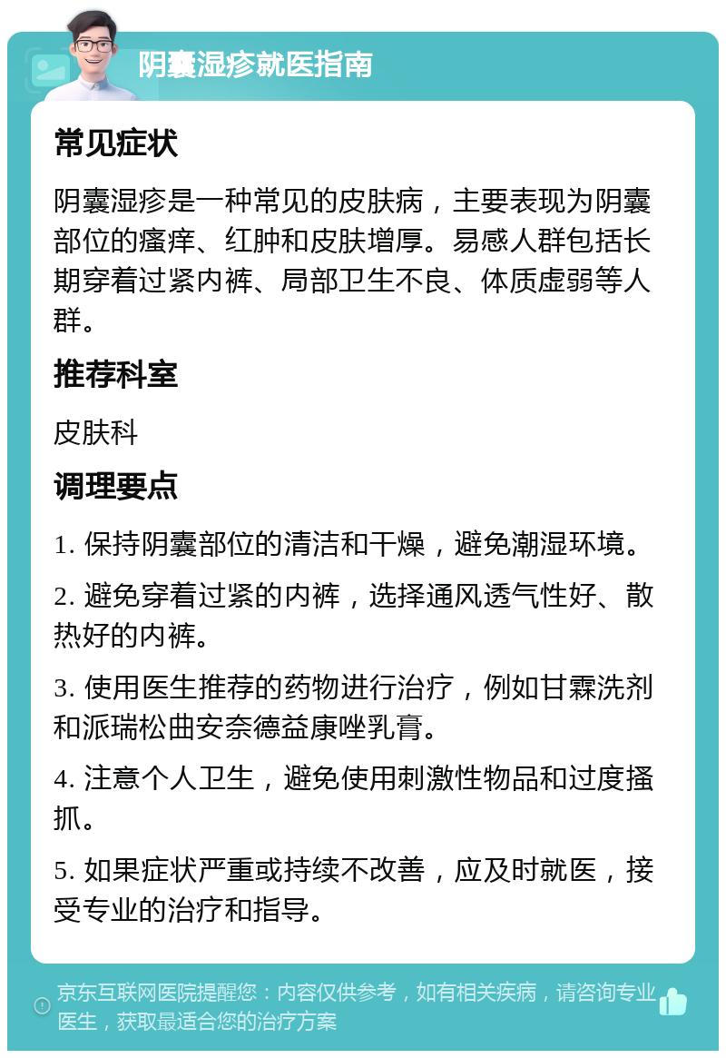 阴囊湿疹就医指南 常见症状 阴囊湿疹是一种常见的皮肤病，主要表现为阴囊部位的瘙痒、红肿和皮肤增厚。易感人群包括长期穿着过紧内裤、局部卫生不良、体质虚弱等人群。 推荐科室 皮肤科 调理要点 1. 保持阴囊部位的清洁和干燥，避免潮湿环境。 2. 避免穿着过紧的内裤，选择通风透气性好、散热好的内裤。 3. 使用医生推荐的药物进行治疗，例如甘霖洗剂和派瑞松曲安奈德益康唑乳膏。 4. 注意个人卫生，避免使用刺激性物品和过度搔抓。 5. 如果症状严重或持续不改善，应及时就医，接受专业的治疗和指导。