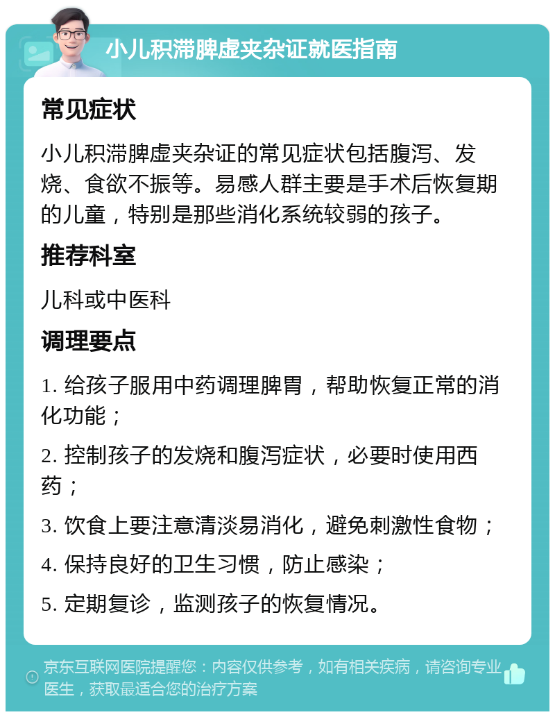 小儿积滞脾虚夹杂证就医指南 常见症状 小儿积滞脾虚夹杂证的常见症状包括腹泻、发烧、食欲不振等。易感人群主要是手术后恢复期的儿童，特别是那些消化系统较弱的孩子。 推荐科室 儿科或中医科 调理要点 1. 给孩子服用中药调理脾胃，帮助恢复正常的消化功能； 2. 控制孩子的发烧和腹泻症状，必要时使用西药； 3. 饮食上要注意清淡易消化，避免刺激性食物； 4. 保持良好的卫生习惯，防止感染； 5. 定期复诊，监测孩子的恢复情况。