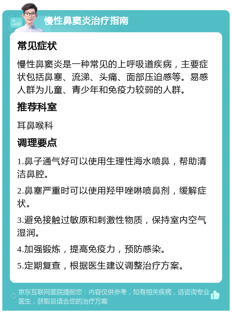 慢性鼻窦炎治疗指南 常见症状 慢性鼻窦炎是一种常见的上呼吸道疾病，主要症状包括鼻塞、流涕、头痛、面部压迫感等。易感人群为儿童、青少年和免疫力较弱的人群。 推荐科室 耳鼻喉科 调理要点 1.鼻子通气好可以使用生理性海水喷鼻，帮助清洁鼻腔。 2.鼻塞严重时可以使用羟甲唑啉喷鼻剂，缓解症状。 3.避免接触过敏原和刺激性物质，保持室内空气湿润。 4.加强锻炼，提高免疫力，预防感染。 5.定期复查，根据医生建议调整治疗方案。