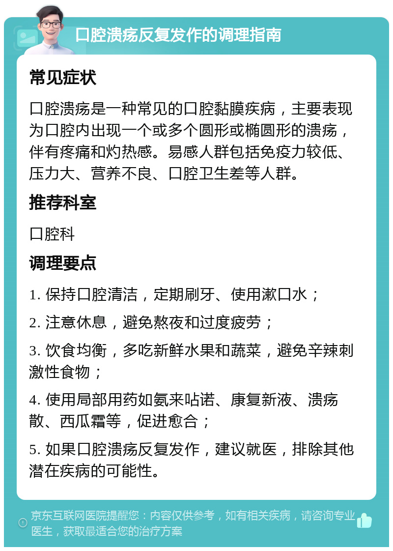 口腔溃疡反复发作的调理指南 常见症状 口腔溃疡是一种常见的口腔黏膜疾病，主要表现为口腔内出现一个或多个圆形或椭圆形的溃疡，伴有疼痛和灼热感。易感人群包括免疫力较低、压力大、营养不良、口腔卫生差等人群。 推荐科室 口腔科 调理要点 1. 保持口腔清洁，定期刷牙、使用漱口水； 2. 注意休息，避免熬夜和过度疲劳； 3. 饮食均衡，多吃新鲜水果和蔬菜，避免辛辣刺激性食物； 4. 使用局部用药如氨来呫诺、康复新液、溃疡散、西瓜霜等，促进愈合； 5. 如果口腔溃疡反复发作，建议就医，排除其他潜在疾病的可能性。