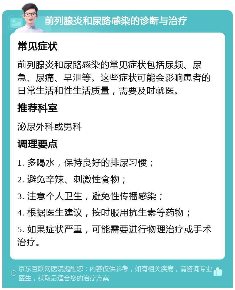 前列腺炎和尿路感染的诊断与治疗 常见症状 前列腺炎和尿路感染的常见症状包括尿频、尿急、尿痛、早泄等。这些症状可能会影响患者的日常生活和性生活质量，需要及时就医。 推荐科室 泌尿外科或男科 调理要点 1. 多喝水，保持良好的排尿习惯； 2. 避免辛辣、刺激性食物； 3. 注意个人卫生，避免性传播感染； 4. 根据医生建议，按时服用抗生素等药物； 5. 如果症状严重，可能需要进行物理治疗或手术治疗。