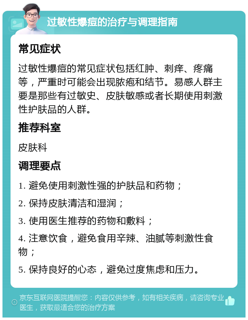 过敏性爆痘的治疗与调理指南 常见症状 过敏性爆痘的常见症状包括红肿、刺痒、疼痛等，严重时可能会出现脓疱和结节。易感人群主要是那些有过敏史、皮肤敏感或者长期使用刺激性护肤品的人群。 推荐科室 皮肤科 调理要点 1. 避免使用刺激性强的护肤品和药物； 2. 保持皮肤清洁和湿润； 3. 使用医生推荐的药物和敷料； 4. 注意饮食，避免食用辛辣、油腻等刺激性食物； 5. 保持良好的心态，避免过度焦虑和压力。