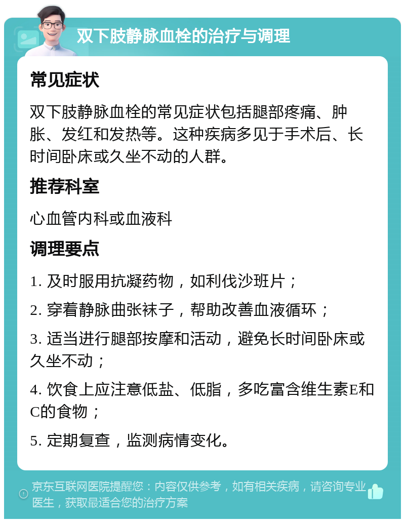 双下肢静脉血栓的治疗与调理 常见症状 双下肢静脉血栓的常见症状包括腿部疼痛、肿胀、发红和发热等。这种疾病多见于手术后、长时间卧床或久坐不动的人群。 推荐科室 心血管内科或血液科 调理要点 1. 及时服用抗凝药物，如利伐沙班片； 2. 穿着静脉曲张袜子，帮助改善血液循环； 3. 适当进行腿部按摩和活动，避免长时间卧床或久坐不动； 4. 饮食上应注意低盐、低脂，多吃富含维生素E和C的食物； 5. 定期复查，监测病情变化。