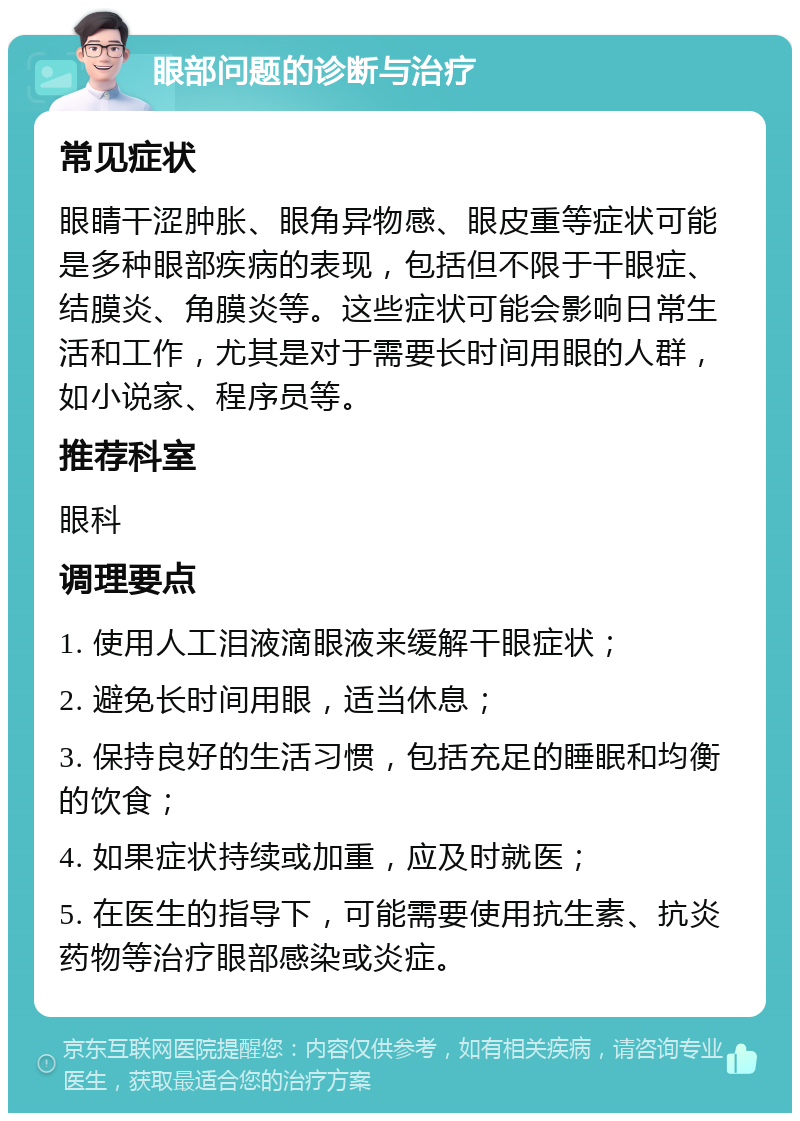 眼部问题的诊断与治疗 常见症状 眼睛干涩肿胀、眼角异物感、眼皮重等症状可能是多种眼部疾病的表现，包括但不限于干眼症、结膜炎、角膜炎等。这些症状可能会影响日常生活和工作，尤其是对于需要长时间用眼的人群，如小说家、程序员等。 推荐科室 眼科 调理要点 1. 使用人工泪液滴眼液来缓解干眼症状； 2. 避免长时间用眼，适当休息； 3. 保持良好的生活习惯，包括充足的睡眠和均衡的饮食； 4. 如果症状持续或加重，应及时就医； 5. 在医生的指导下，可能需要使用抗生素、抗炎药物等治疗眼部感染或炎症。