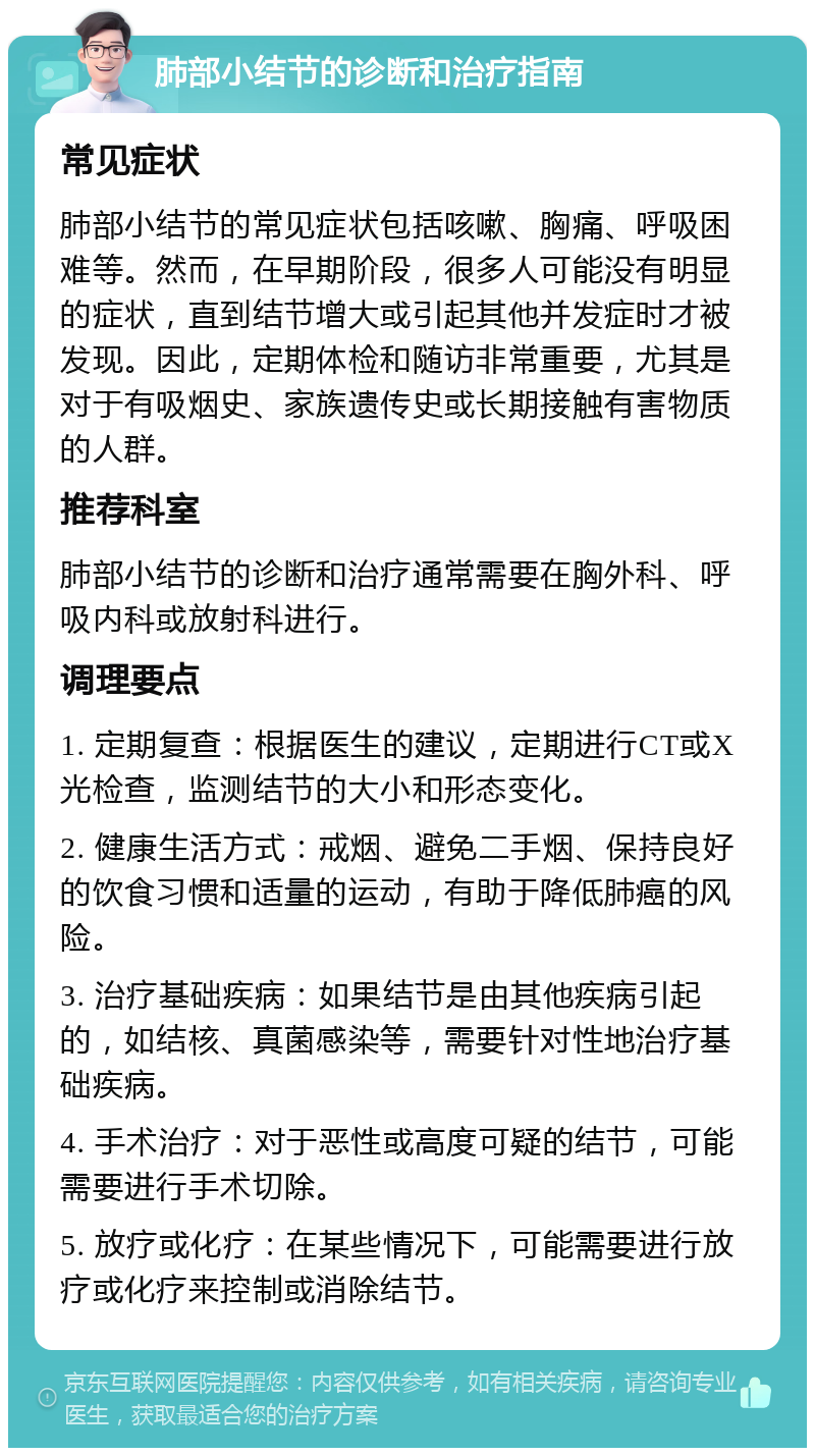 肺部小结节的诊断和治疗指南 常见症状 肺部小结节的常见症状包括咳嗽、胸痛、呼吸困难等。然而，在早期阶段，很多人可能没有明显的症状，直到结节增大或引起其他并发症时才被发现。因此，定期体检和随访非常重要，尤其是对于有吸烟史、家族遗传史或长期接触有害物质的人群。 推荐科室 肺部小结节的诊断和治疗通常需要在胸外科、呼吸内科或放射科进行。 调理要点 1. 定期复查：根据医生的建议，定期进行CT或X光检查，监测结节的大小和形态变化。 2. 健康生活方式：戒烟、避免二手烟、保持良好的饮食习惯和适量的运动，有助于降低肺癌的风险。 3. 治疗基础疾病：如果结节是由其他疾病引起的，如结核、真菌感染等，需要针对性地治疗基础疾病。 4. 手术治疗：对于恶性或高度可疑的结节，可能需要进行手术切除。 5. 放疗或化疗：在某些情况下，可能需要进行放疗或化疗来控制或消除结节。