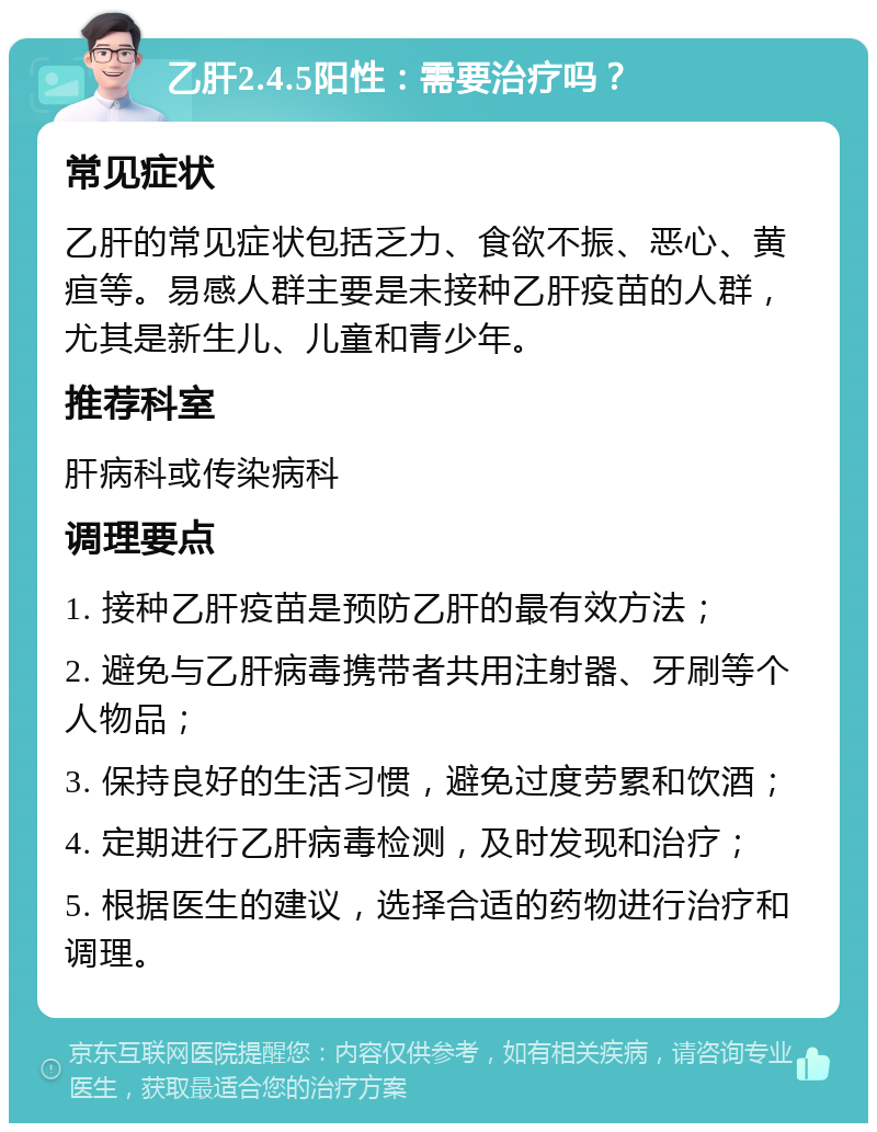 乙肝2.4.5阳性：需要治疗吗？ 常见症状 乙肝的常见症状包括乏力、食欲不振、恶心、黄疸等。易感人群主要是未接种乙肝疫苗的人群，尤其是新生儿、儿童和青少年。 推荐科室 肝病科或传染病科 调理要点 1. 接种乙肝疫苗是预防乙肝的最有效方法； 2. 避免与乙肝病毒携带者共用注射器、牙刷等个人物品； 3. 保持良好的生活习惯，避免过度劳累和饮酒； 4. 定期进行乙肝病毒检测，及时发现和治疗； 5. 根据医生的建议，选择合适的药物进行治疗和调理。