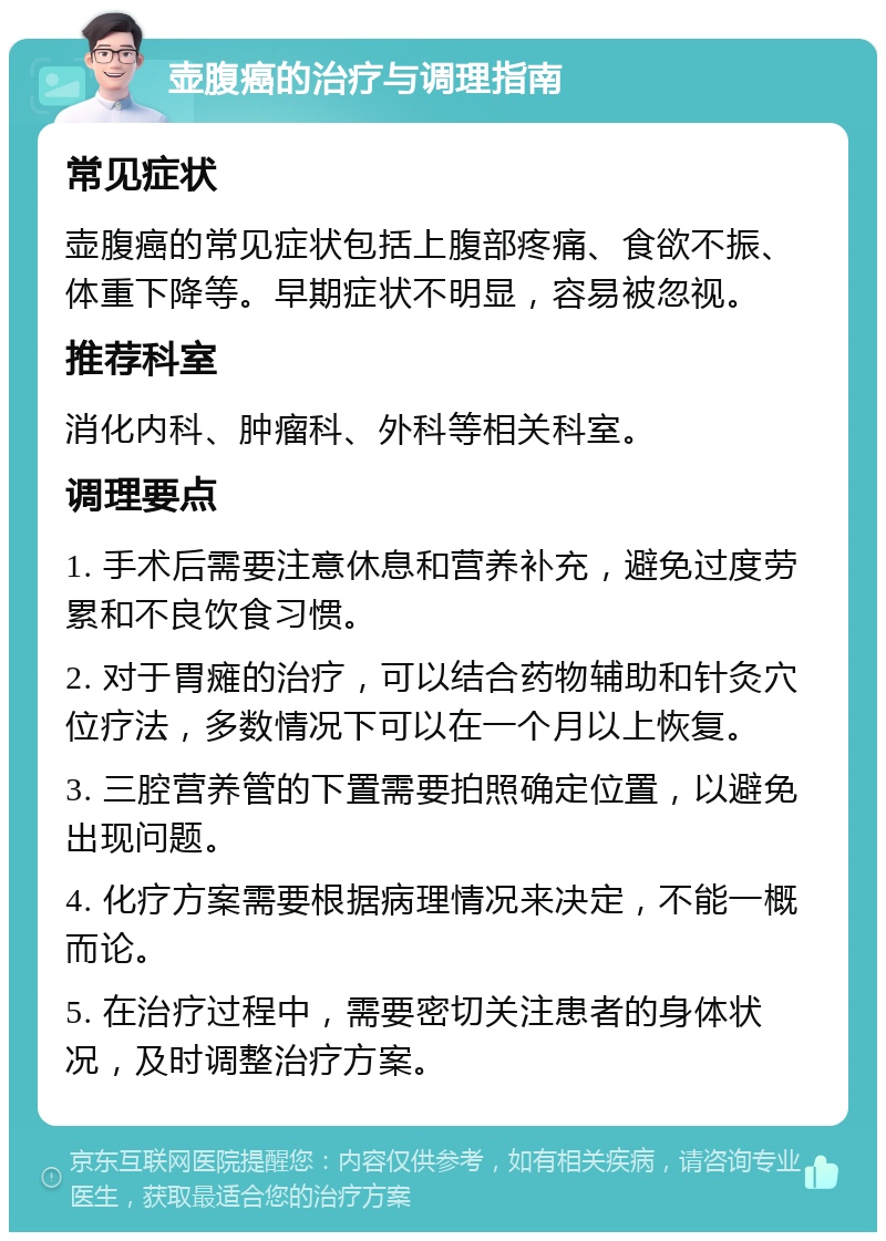 壶腹癌的治疗与调理指南 常见症状 壶腹癌的常见症状包括上腹部疼痛、食欲不振、体重下降等。早期症状不明显，容易被忽视。 推荐科室 消化内科、肿瘤科、外科等相关科室。 调理要点 1. 手术后需要注意休息和营养补充，避免过度劳累和不良饮食习惯。 2. 对于胃瘫的治疗，可以结合药物辅助和针灸穴位疗法，多数情况下可以在一个月以上恢复。 3. 三腔营养管的下置需要拍照确定位置，以避免出现问题。 4. 化疗方案需要根据病理情况来决定，不能一概而论。 5. 在治疗过程中，需要密切关注患者的身体状况，及时调整治疗方案。