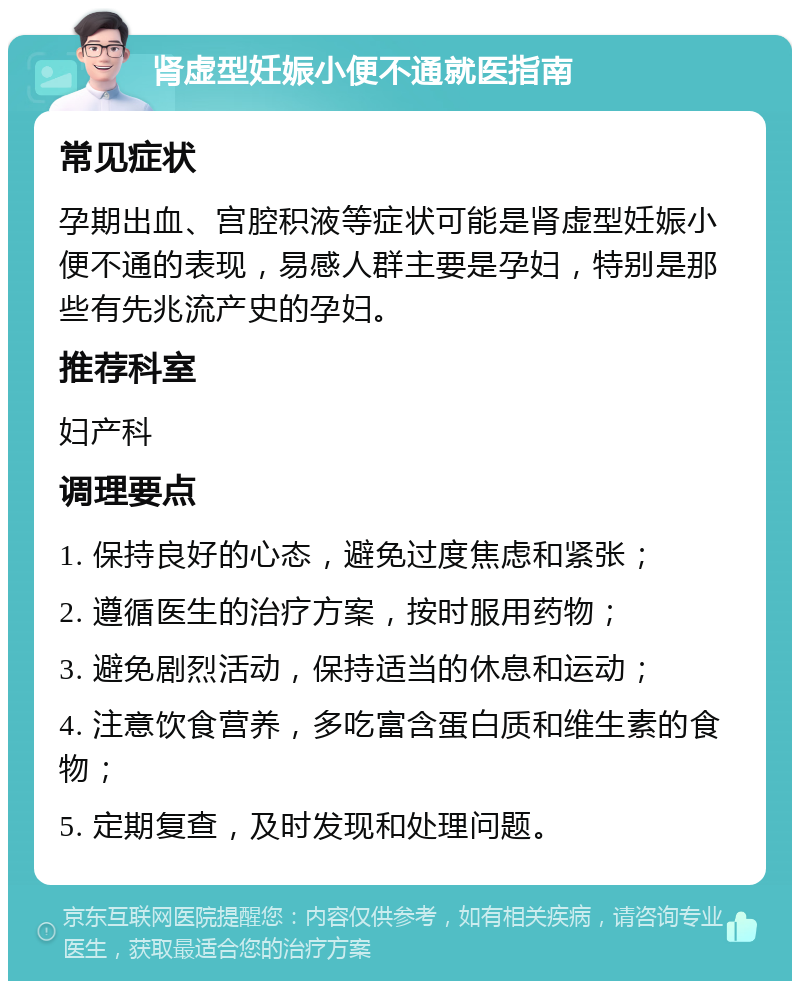 肾虚型妊娠小便不通就医指南 常见症状 孕期出血、宫腔积液等症状可能是肾虚型妊娠小便不通的表现，易感人群主要是孕妇，特别是那些有先兆流产史的孕妇。 推荐科室 妇产科 调理要点 1. 保持良好的心态，避免过度焦虑和紧张； 2. 遵循医生的治疗方案，按时服用药物； 3. 避免剧烈活动，保持适当的休息和运动； 4. 注意饮食营养，多吃富含蛋白质和维生素的食物； 5. 定期复查，及时发现和处理问题。