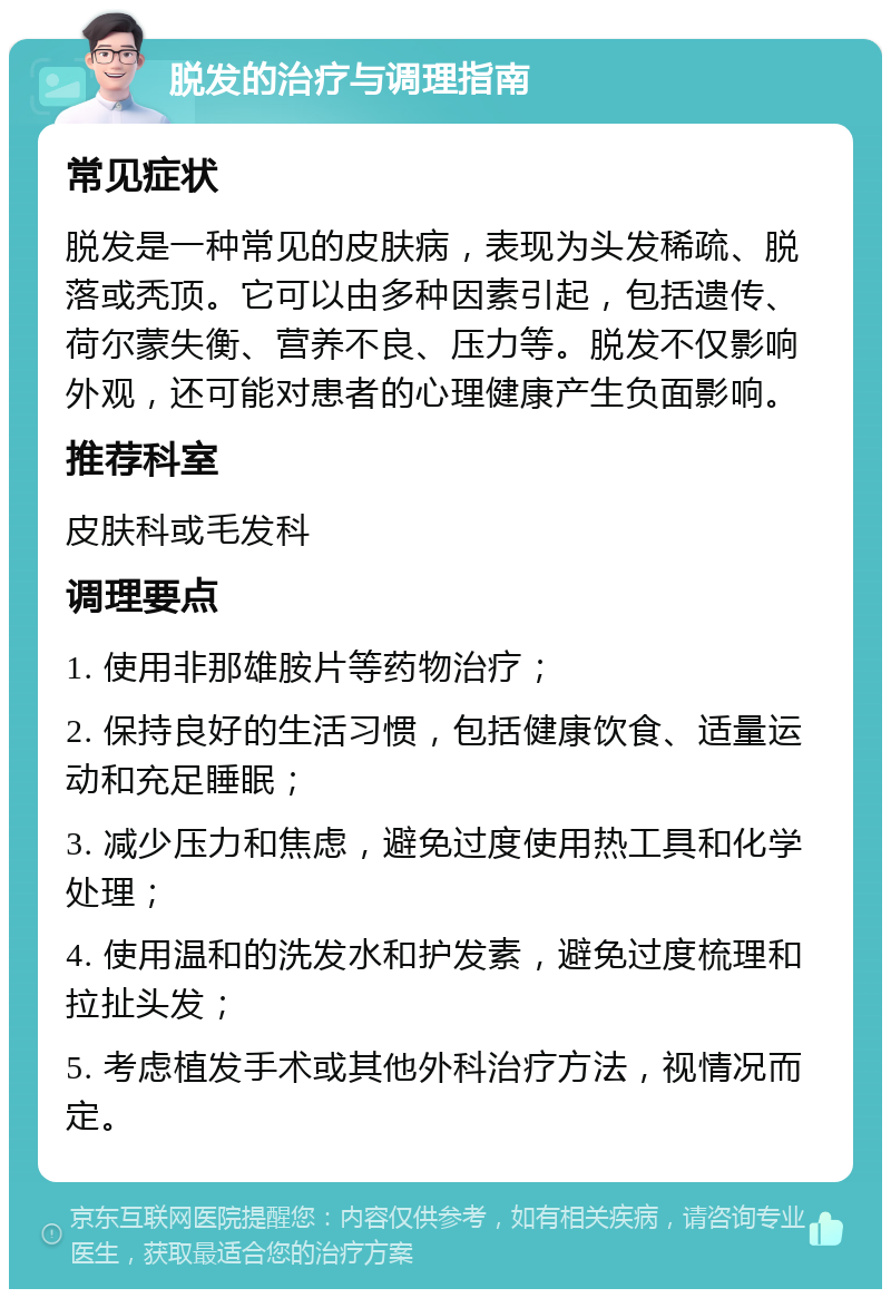 脱发的治疗与调理指南 常见症状 脱发是一种常见的皮肤病，表现为头发稀疏、脱落或秃顶。它可以由多种因素引起，包括遗传、荷尔蒙失衡、营养不良、压力等。脱发不仅影响外观，还可能对患者的心理健康产生负面影响。 推荐科室 皮肤科或毛发科 调理要点 1. 使用非那雄胺片等药物治疗； 2. 保持良好的生活习惯，包括健康饮食、适量运动和充足睡眠； 3. 减少压力和焦虑，避免过度使用热工具和化学处理； 4. 使用温和的洗发水和护发素，避免过度梳理和拉扯头发； 5. 考虑植发手术或其他外科治疗方法，视情况而定。