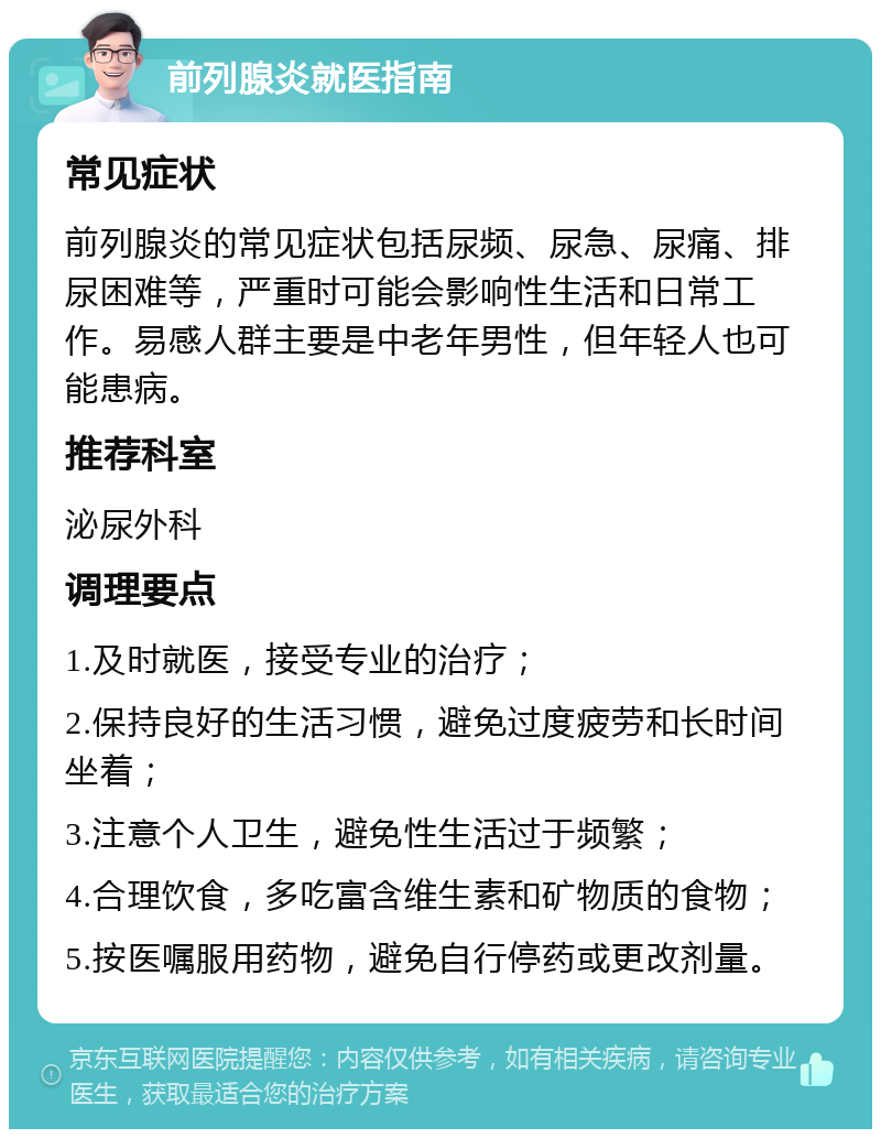 前列腺炎就医指南 常见症状 前列腺炎的常见症状包括尿频、尿急、尿痛、排尿困难等，严重时可能会影响性生活和日常工作。易感人群主要是中老年男性，但年轻人也可能患病。 推荐科室 泌尿外科 调理要点 1.及时就医，接受专业的治疗； 2.保持良好的生活习惯，避免过度疲劳和长时间坐着； 3.注意个人卫生，避免性生活过于频繁； 4.合理饮食，多吃富含维生素和矿物质的食物； 5.按医嘱服用药物，避免自行停药或更改剂量。