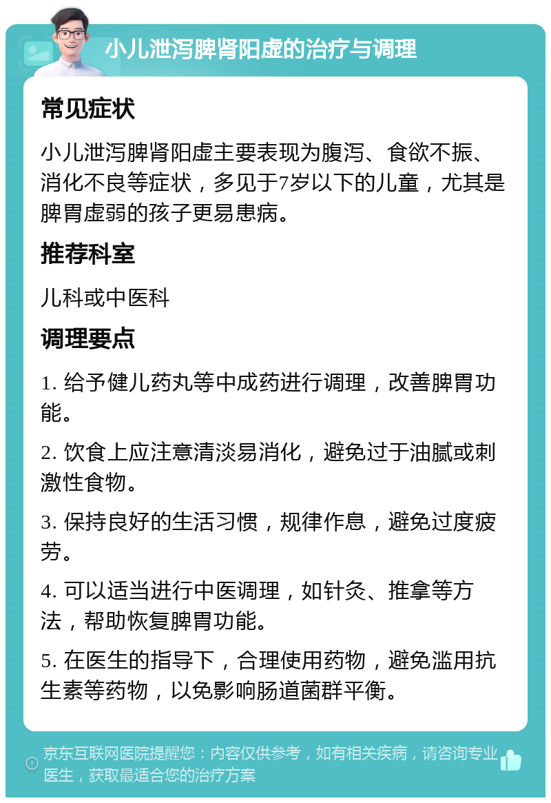 小儿泄泻脾肾阳虚的治疗与调理 常见症状 小儿泄泻脾肾阳虚主要表现为腹泻、食欲不振、消化不良等症状，多见于7岁以下的儿童，尤其是脾胃虚弱的孩子更易患病。 推荐科室 儿科或中医科 调理要点 1. 给予健儿药丸等中成药进行调理，改善脾胃功能。 2. 饮食上应注意清淡易消化，避免过于油腻或刺激性食物。 3. 保持良好的生活习惯，规律作息，避免过度疲劳。 4. 可以适当进行中医调理，如针灸、推拿等方法，帮助恢复脾胃功能。 5. 在医生的指导下，合理使用药物，避免滥用抗生素等药物，以免影响肠道菌群平衡。