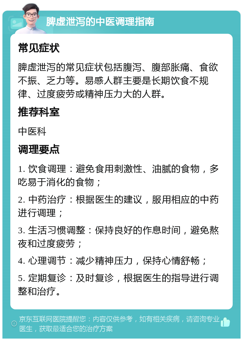 脾虚泄泻的中医调理指南 常见症状 脾虚泄泻的常见症状包括腹泻、腹部胀痛、食欲不振、乏力等。易感人群主要是长期饮食不规律、过度疲劳或精神压力大的人群。 推荐科室 中医科 调理要点 1. 饮食调理：避免食用刺激性、油腻的食物，多吃易于消化的食物； 2. 中药治疗：根据医生的建议，服用相应的中药进行调理； 3. 生活习惯调整：保持良好的作息时间，避免熬夜和过度疲劳； 4. 心理调节：减少精神压力，保持心情舒畅； 5. 定期复诊：及时复诊，根据医生的指导进行调整和治疗。