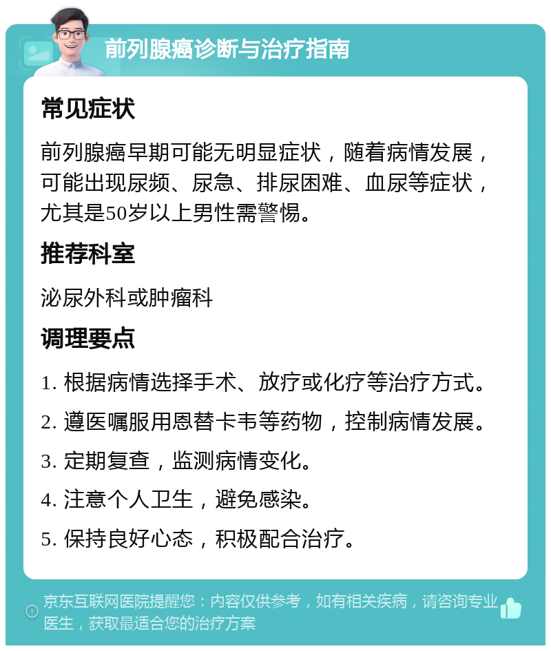 前列腺癌诊断与治疗指南 常见症状 前列腺癌早期可能无明显症状，随着病情发展，可能出现尿频、尿急、排尿困难、血尿等症状，尤其是50岁以上男性需警惕。 推荐科室 泌尿外科或肿瘤科 调理要点 1. 根据病情选择手术、放疗或化疗等治疗方式。 2. 遵医嘱服用恩替卡韦等药物，控制病情发展。 3. 定期复查，监测病情变化。 4. 注意个人卫生，避免感染。 5. 保持良好心态，积极配合治疗。